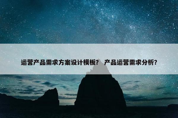 运营产品需求方案设计模板？ 产品运营需求分析？