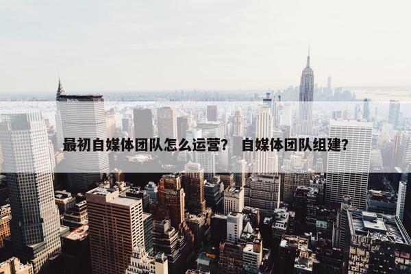 最初自媒体团队怎么运营？ 自媒体团队组建？