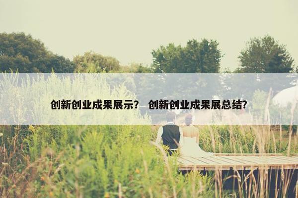 创新创业成果展示？ 创新创业成果展总结？