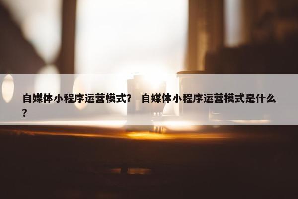 自媒体小程序运营模式？ 自媒体小程序运营模式是什么？