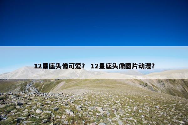 12星座头像可爱？ 12星座头像图片动漫？