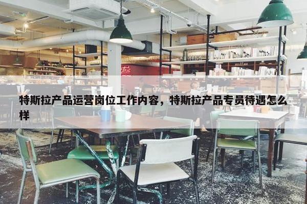 特斯拉产品运营岗位工作内容，特斯拉产品专员待遇怎么样