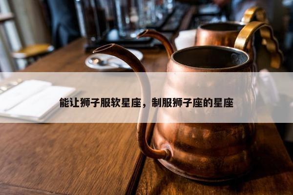 能让狮子服软星座，制服狮子座的星座