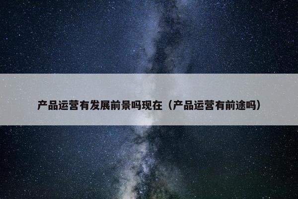 产品运营有发展前景吗现在（产品运营有前途吗）