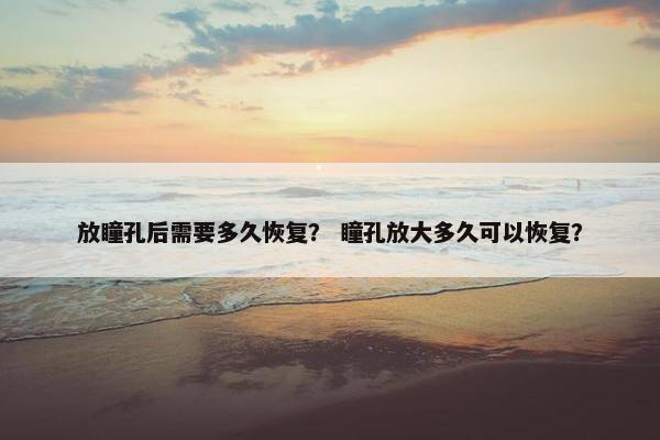 放瞳孔后需要多久恢复？ 瞳孔放大多久可以恢复？