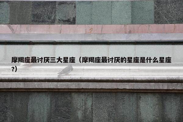 摩羯座最讨厌三大星座（摩羯座最讨厌的星座是什么星座?）