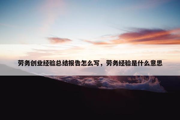 劳务创业经验总结报告怎么写，劳务经验是什么意思