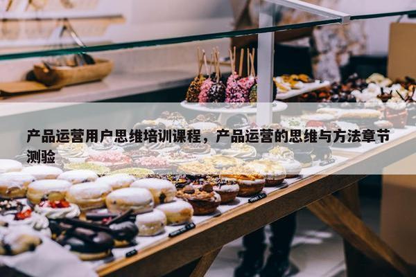 产品运营用户思维培训课程，产品运营的思维与方法章节测验