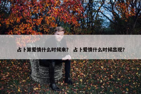 占卜算爱情什么时候来？ 占卜爱情什么时候出现？