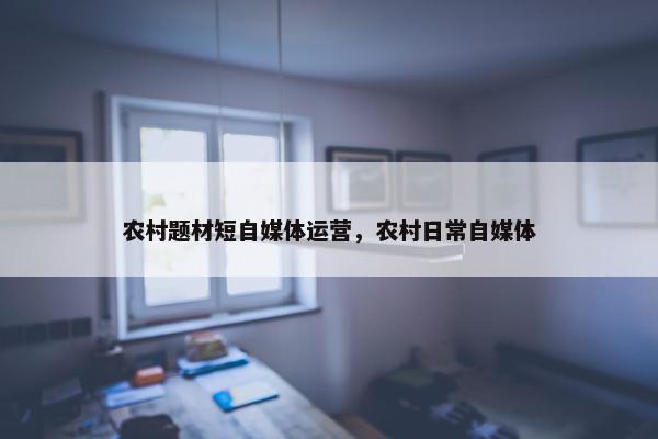 农村题材短自媒体运营，农村日常自媒体