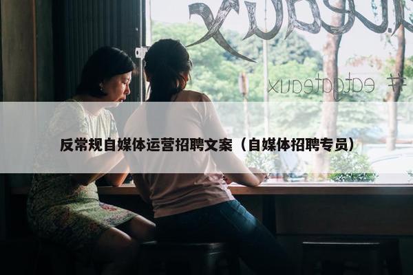 反常规自媒体运营招聘文案（自媒体招聘专员）
