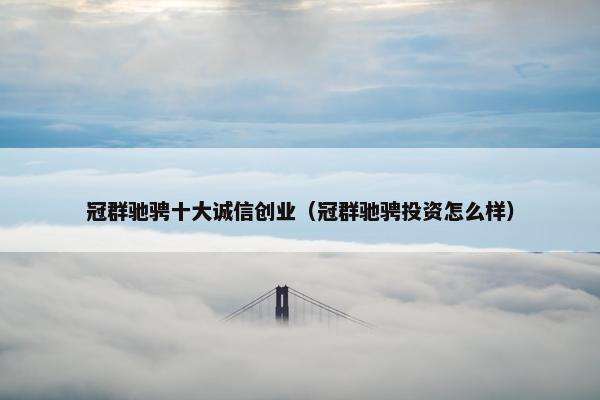 冠群驰骋十大诚信创业（冠群驰骋投资怎么样）