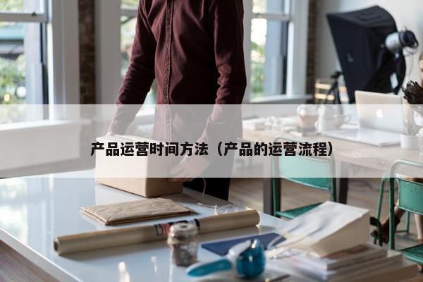 产品运营时间方法（产品的运营流程）