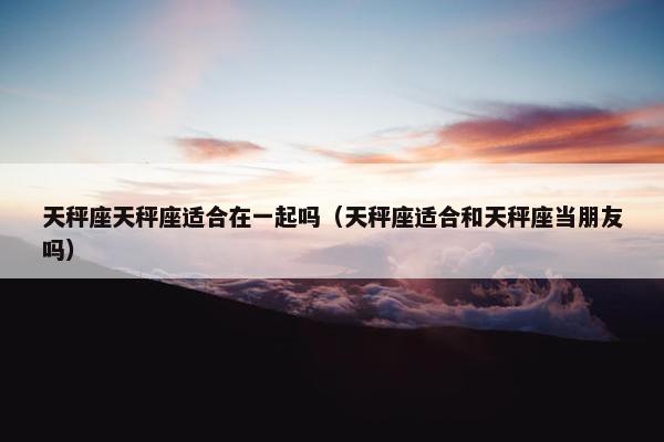 天秤座天秤座适合在一起吗（天秤座适合和天秤座当朋友吗）