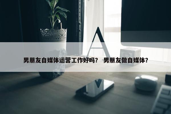 男朋友自媒体运营工作好吗？ 男朋友做自媒体？