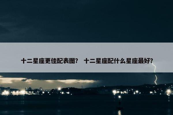 十二星座更佳配表图？ 十二星座配什么星座最好？