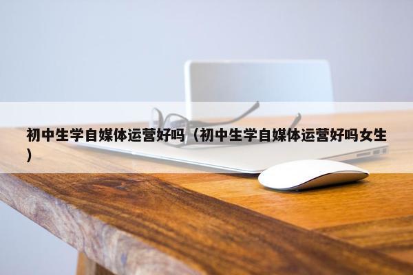 初中生学自媒体运营好吗（初中生学自媒体运营好吗女生）