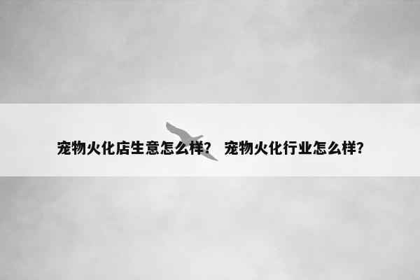 宠物火化店生意怎么样？ 宠物火化行业怎么样？