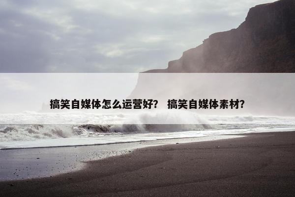 搞笑自媒体怎么运营好？ 搞笑自媒体素材？