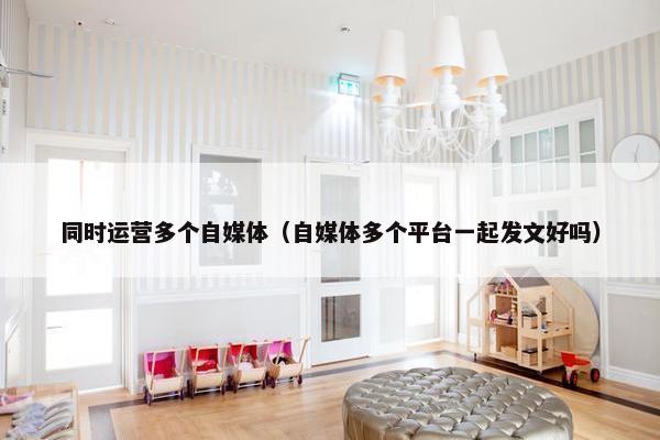 同时运营多个自媒体（自媒体多个平台一起发文好吗）