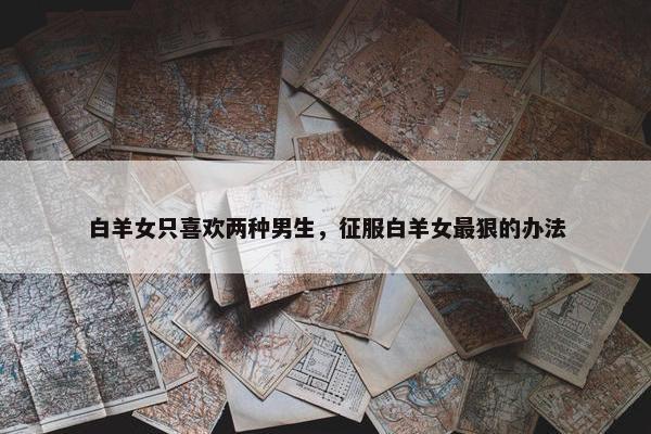 白羊女只喜欢两种男生，征服白羊女最狠的办法