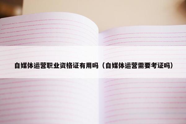 自媒体运营职业资格证有用吗（自媒体运营需要考证吗）