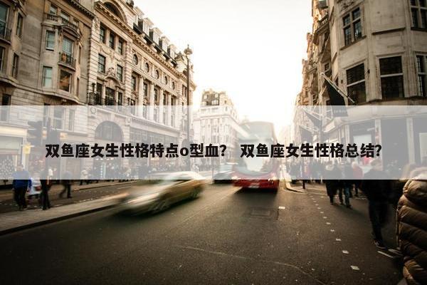 双鱼座女生性格特点o型血？ 双鱼座女生性格总结？