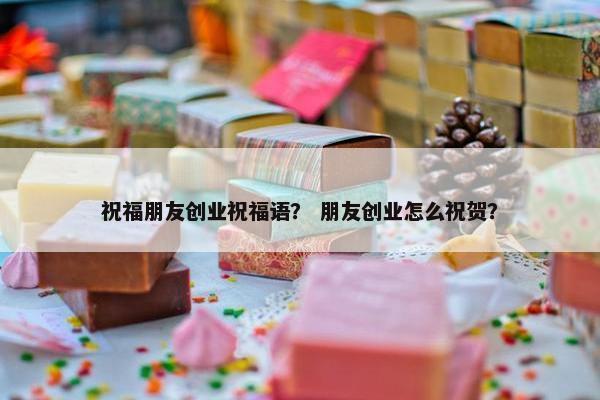 祝福朋友创业祝福语？ 朋友创业怎么祝贺？