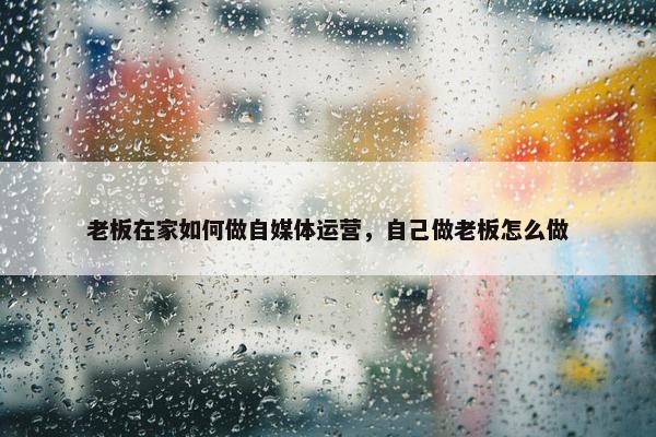 老板在家如何做自媒体运营，自己做老板怎么做