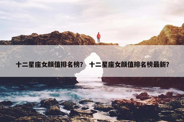 十二星座女颜值排名榜？ 十二星座女颜值排名榜最新？