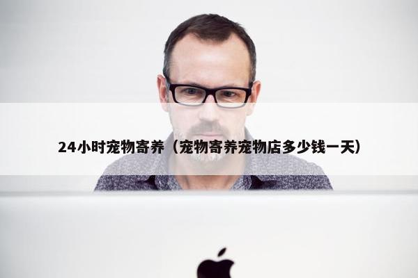 24小时宠物寄养（宠物寄养宠物店多少钱一天）