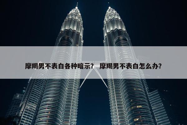 摩羯男不表白各种暗示？ 摩羯男不表白怎么办？