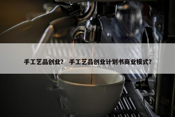 手工艺品创业？ 手工艺品创业计划书商业模式？