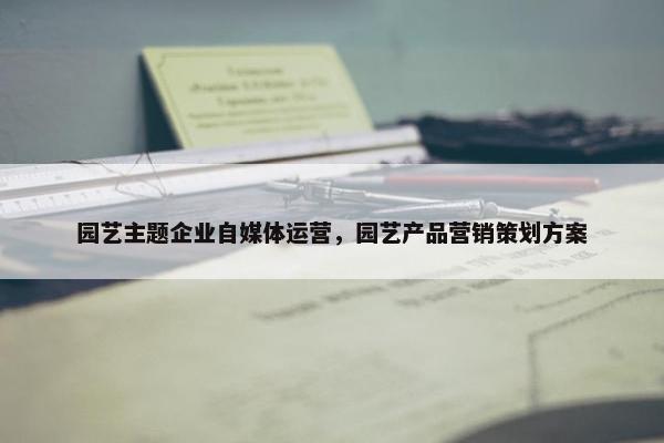 园艺主题企业自媒体运营，园艺产品营销策划方案