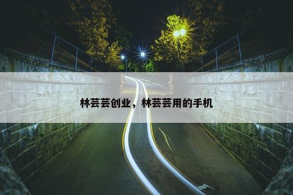 林芸芸创业，林芸芸用的手机