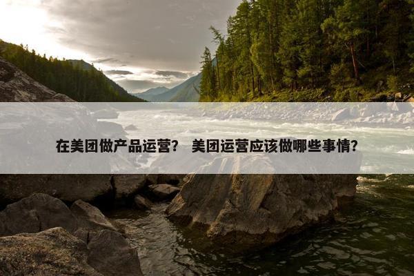 在美团做产品运营？ 美团运营应该做哪些事情？