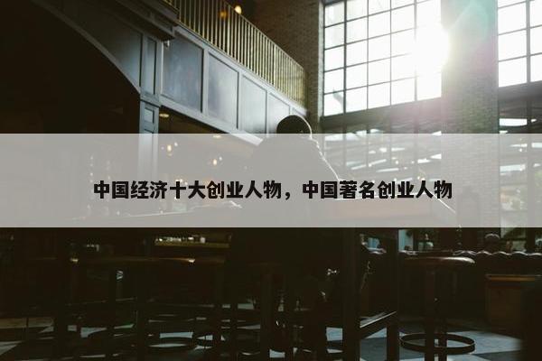中国经济十大创业人物，中国著名创业人物