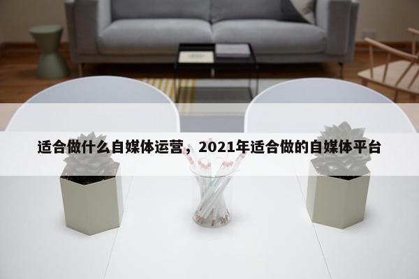 适合做什么自媒体运营，2021年适合做的自媒体平台