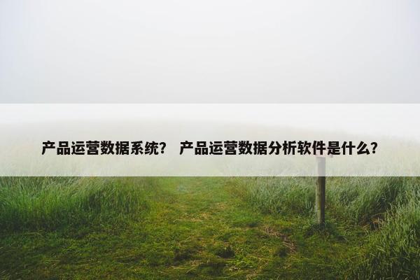 产品运营数据系统？ 产品运营数据分析软件是什么？