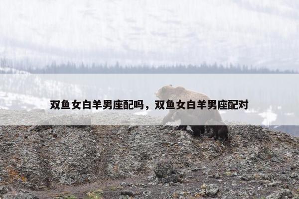 双鱼女白羊男座配吗，双鱼女白羊男座配对