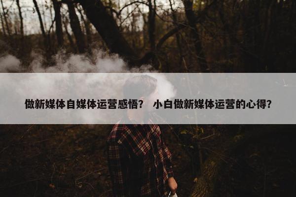 做新媒体自媒体运营感悟？ 小白做新媒体运营的心得？