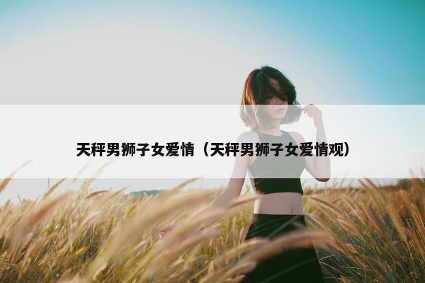 天秤男狮子女爱情（天秤男狮子女爱情观）