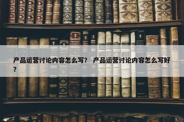 产品运营讨论内容怎么写？ 产品运营讨论内容怎么写好？