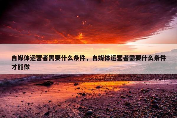 自媒体运营者需要什么条件，自媒体运营者需要什么条件才能做