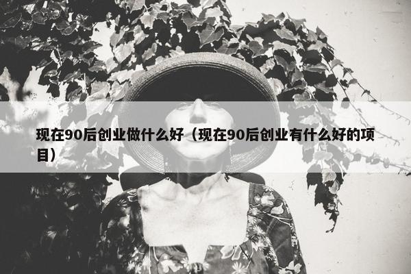 现在90后创业做什么好（现在90后创业有什么好的项目）
