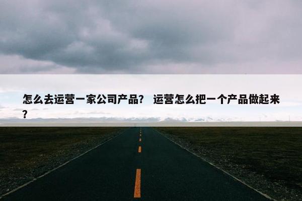 怎么去运营一家公司产品？ 运营怎么把一个产品做起来？