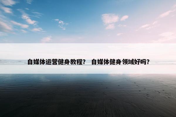 自媒体运营健身教程？ 自媒体健身领域好吗？