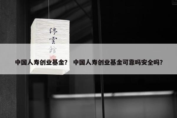 中国人寿创业基金？ 中国人寿创业基金可靠吗安全吗？