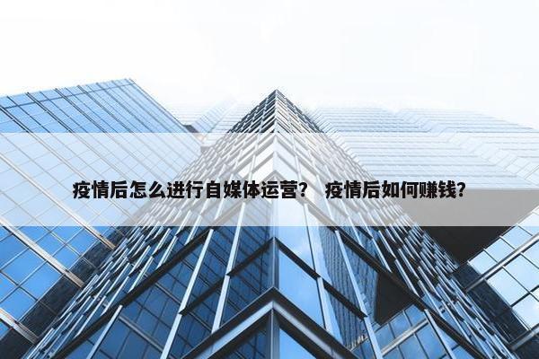 疫情后怎么进行自媒体运营？ 疫情后如何赚钱？