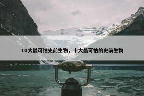 10大最可怕史前生物，十大最可怕的史前生物
